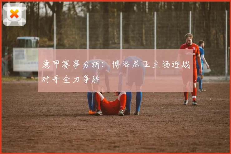 意甲赛事分析：博洛尼亚主场迎战对手全力争胜