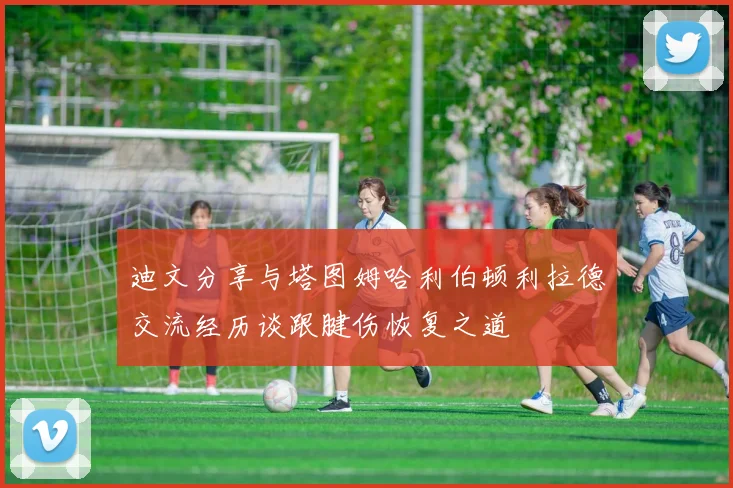 迪文分享与塔图姆哈利伯顿利拉德交流经历谈跟腱伤恢复之道
