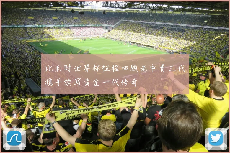比利时世界杯征程回顾老中青三代携手续写黄金一代传奇