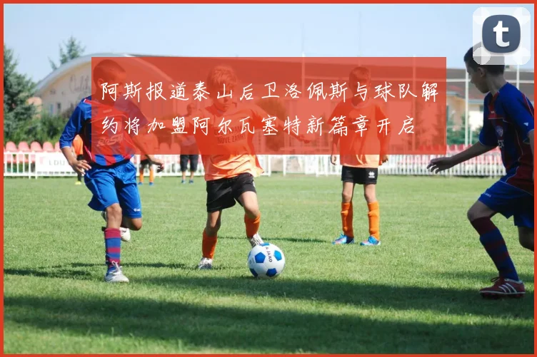 阿斯报道泰山后卫洛佩斯与球队解约将加盟阿尔瓦塞特新篇章开启