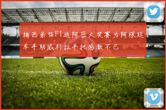 梅西亲临F1迈阿密大奖赛为阿根廷车手助威科拉平托感激不已