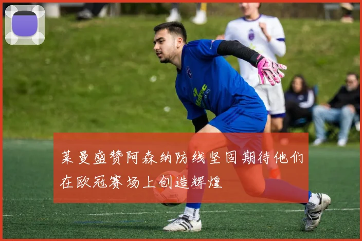 莱曼盛赞阿森纳防线坚固期待他们在欧冠赛场上创造辉煌