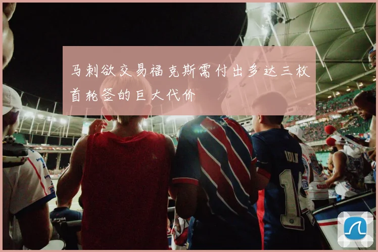 马刺欲交易福克斯需付出多达三枚首轮签的巨大代价