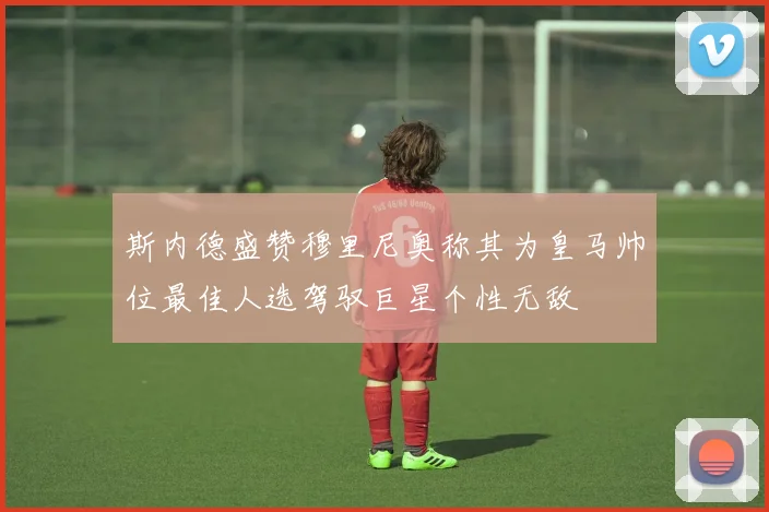 斯内德盛赞穆里尼奥称其为皇马帅位最佳人选驾驭巨星个性无敌