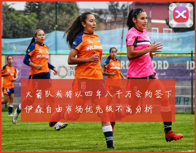 火箭队或将以四年八千万合约签下伊森自由市场优先级不高分析