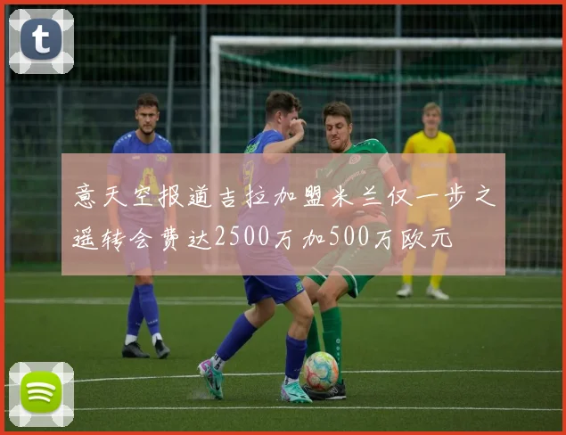 意天空报道吉拉加盟米兰仅一步之遥转会费达2500万加500万欧元