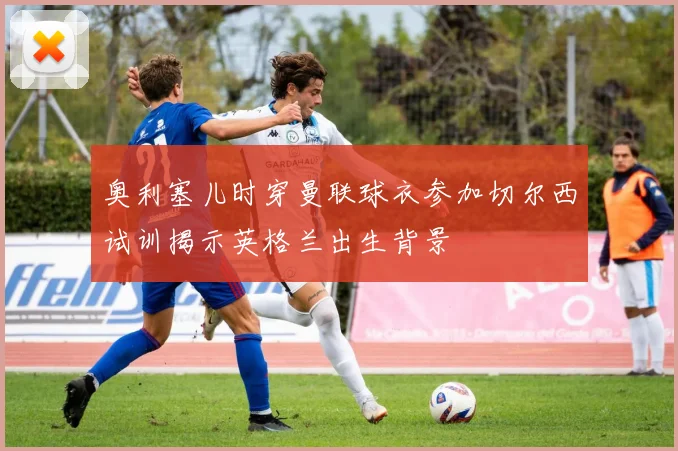 奥利塞儿时穿曼联球衣参加切尔西试训揭示英格兰出生背景