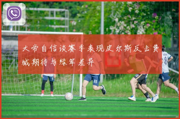 大帝自信谈赛季表现皮尔斯反击费城期待与绿军差异