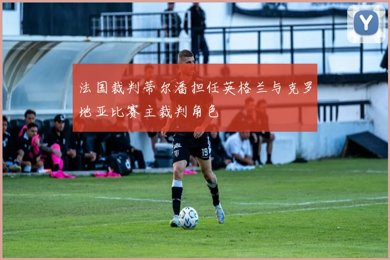 法国裁判蒂尔潘担任英格兰与克罗地亚比赛主裁判角色