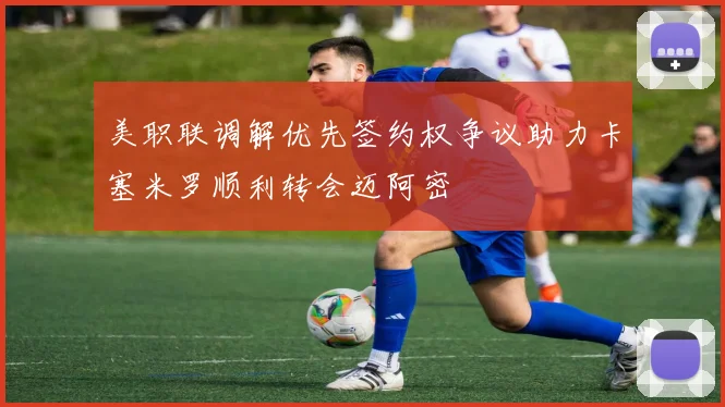 美职联调解优先签约权争议助力卡塞米罗顺利转会迈阿密