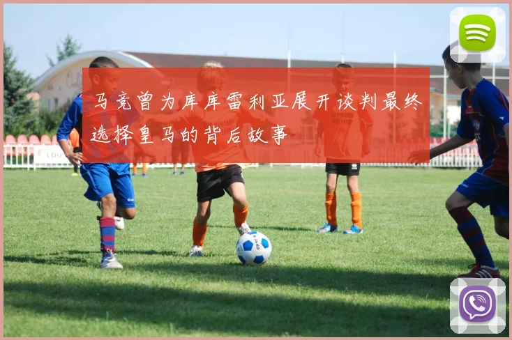 马竞曾为库库雷利亚展开谈判最终选择皇马的背后故事