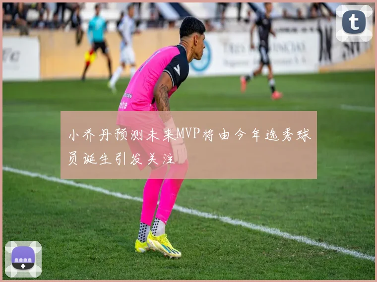 小乔丹预测未来MVP将由今年选秀球员诞生引发关注