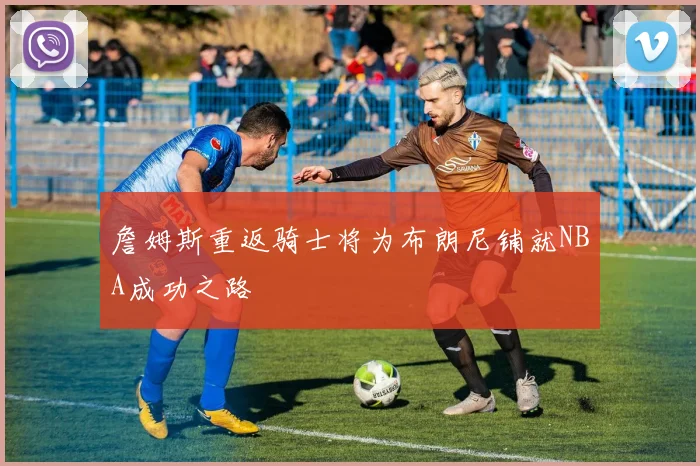 詹姆斯重返骑士将为布朗尼铺就NBA成功之路