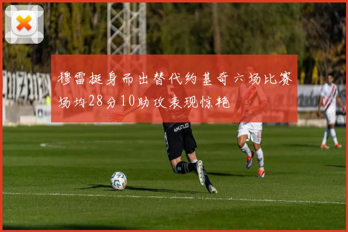 穆雷挺身而出替代约基奇六场比赛场均28分10助攻表现惊艳