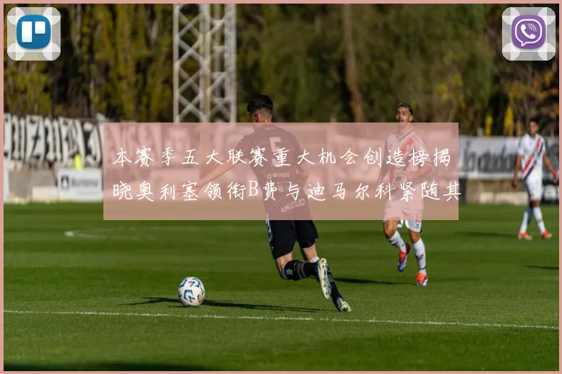 本赛季五大联赛重大机会创造榜揭晓奥利塞领衔B费与迪马尔科紧随其后