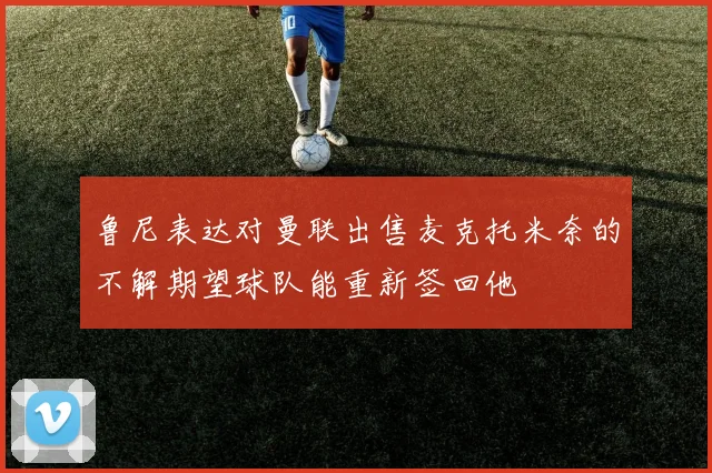 鲁尼表达对曼联出售麦克托米奈的不解期望球队能重新签回他