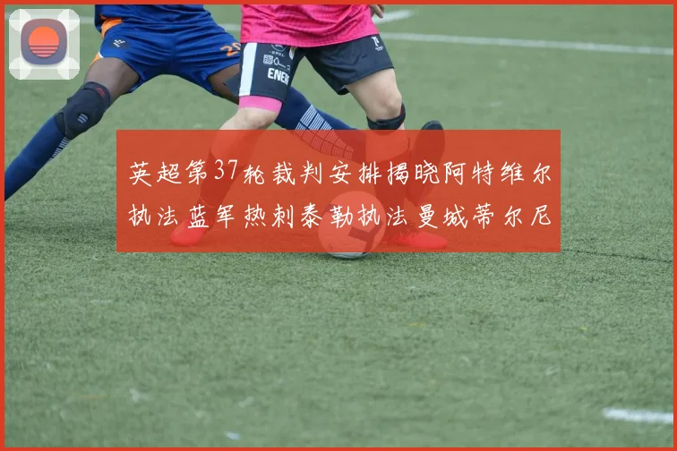 英超第37轮裁判安排揭晓阿特维尔执法蓝军热刺泰勒执法曼城蒂尔尼执法枪手