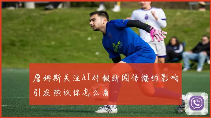 詹姆斯关注AI对假新闻传播的影响引发热议你怎么看